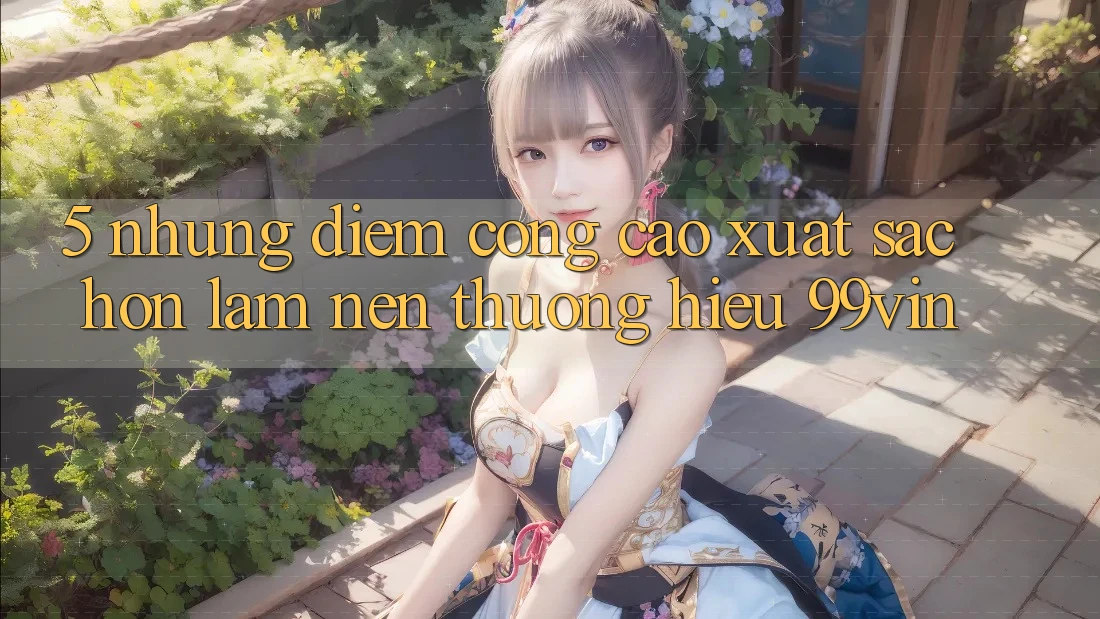 5. Những Điểm Cộng Cao xuất sắc hơn Làm Nên Thương Hiệu 99vin