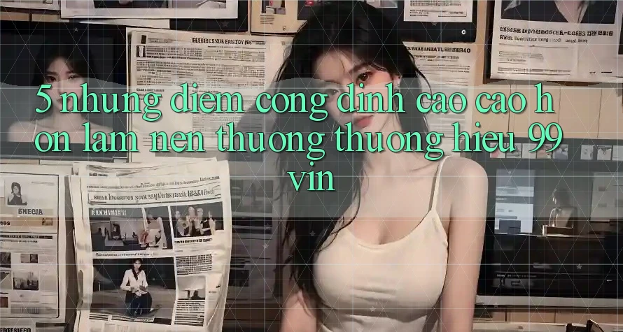 5. Những Điểm Cộng Đỉnh cao cao hơn Làm Nên Thương thương Hiệu 99vin