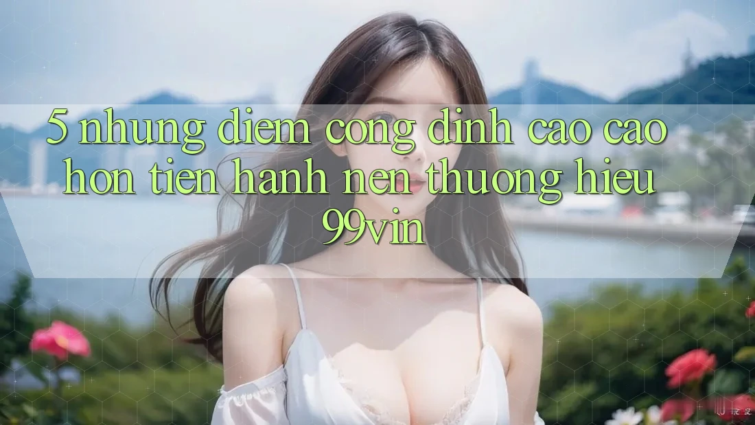 5. Những Điểm Cộng Đỉnh cao cao hơn Tiến hành Nên Thương Hiệu 99vin 5. Những Điểm Cộng Đỉnh cao cao hơn Tiến hành Nên Thương Hiệu 99vin