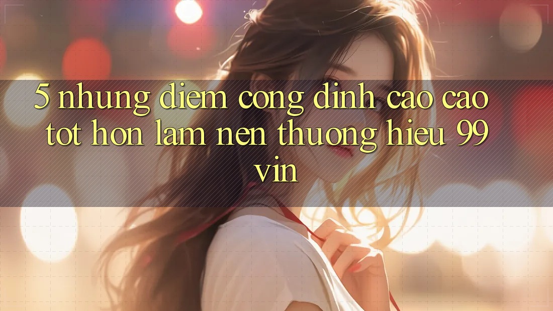 5. Những Điểm Cộng Đỉnh cao cao tốt hơn Làm Nên Thương Hiệu 99vin
