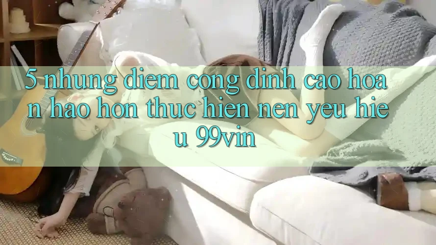 5. Những Điểm Cộng Đỉnh cao hoàn hảo hơn Thực hiện Nên Yêu Hiệu 99vin 5. Những Điểm Cộng Đỉnh cao hoàn hảo hơn Thực hiện Nên Yêu Hiệu 99vin