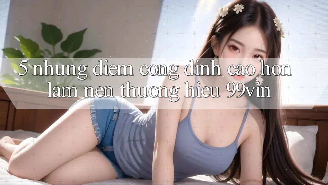 5. Những Điểm Cộng Đỉnh cao hơn Làm Nên Thương Hiệu 99vin
