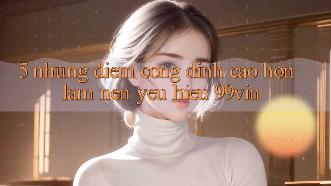 5. Những Điểm Cộng Đỉnh cao hơn Làm Nên Yêu Hiệu 99vin