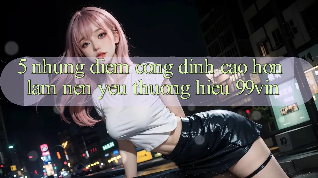 5. Những Điểm Cộng Đỉnh cao hơn Làm Nên Yêu thương Hiệu 99vin