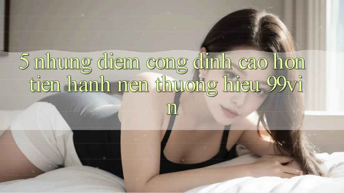 5. Những Điểm Cộng Đỉnh cao hơn Tiến hành Nên Thương Hiệu 99vin