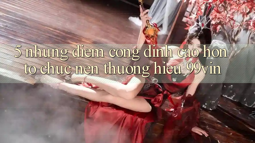 5. Những Điểm Cộng Đỉnh cao hơn Tổ chức Nên Thương Hiệu 99vin
