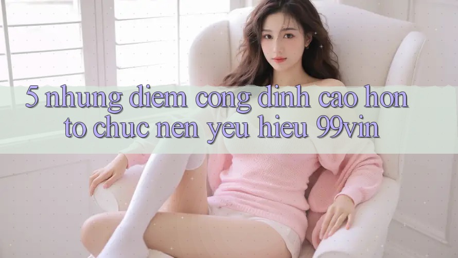 5. Những Điểm Cộng Đỉnh cao hơn Tổ chức Nên Yêu Hiệu 99vin