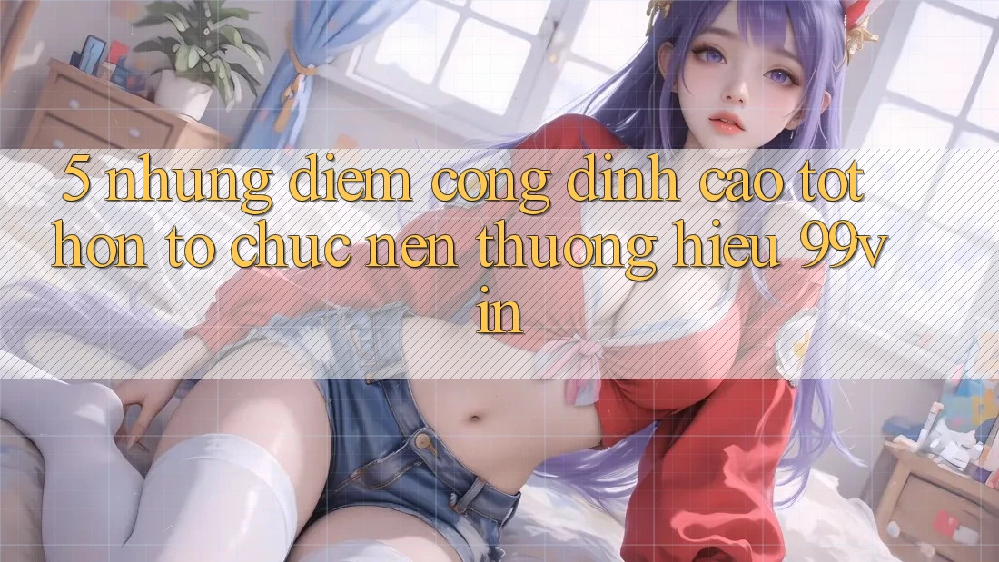 5. Những Điểm Cộng Đỉnh cao tốt hơn Tổ chức Nên Thương Hiệu 99vin 5. Những Điểm Cộng Đỉnh cao tốt hơn Tổ chức Nên Thương Hiệu 99vin