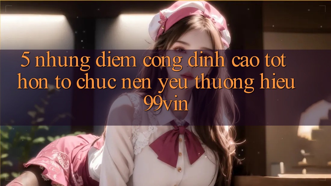 5. Những Điểm Cộng Đỉnh cao tốt hơn Tổ chức Nên Yêu thương Hiệu 99vin