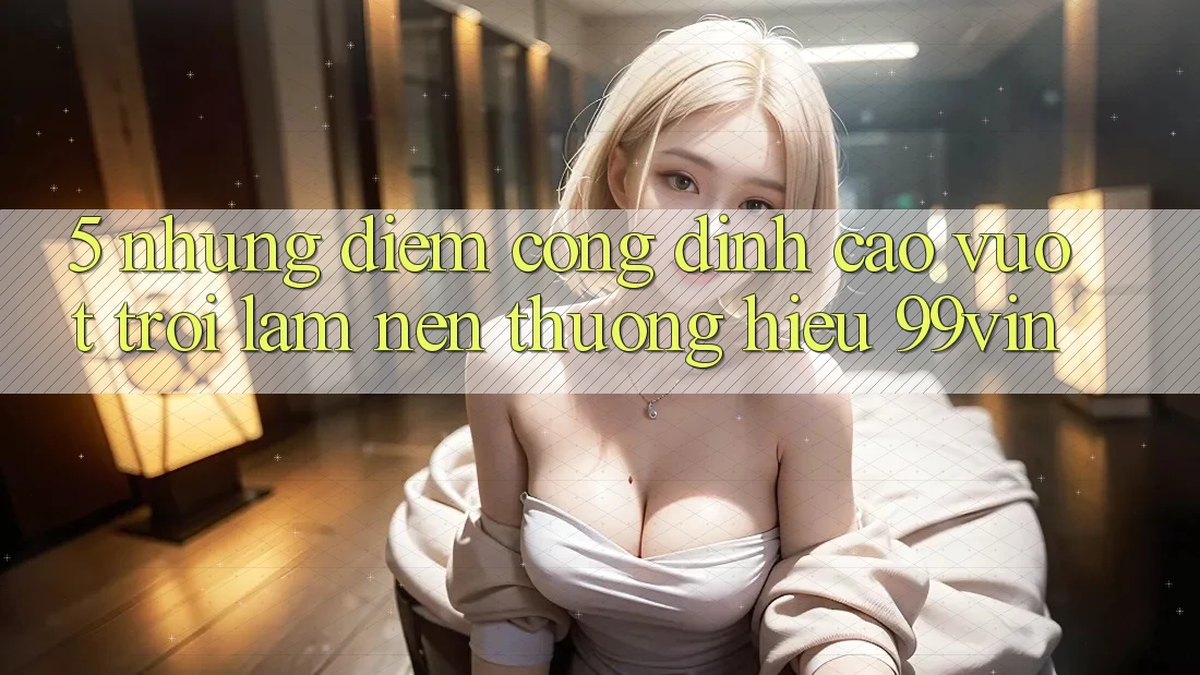 5. Những Điểm Cộng Đỉnh cao vượt trội Làm Nên Thương Hiệu 99vin 5. Những Điểm Cộng Đỉnh cao vượt trội Làm Nên Thương Hiệu 99vin