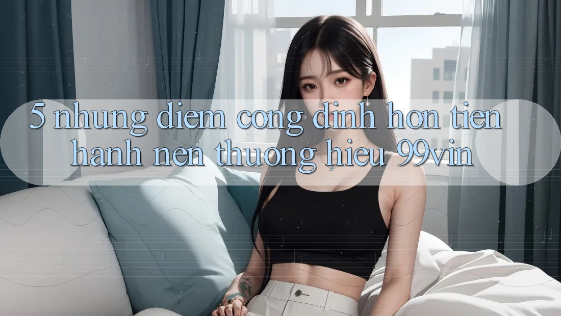 5. Những Điểm Cộng Đỉnh hơn Tiến hành Nên Thương Hiệu 99vin