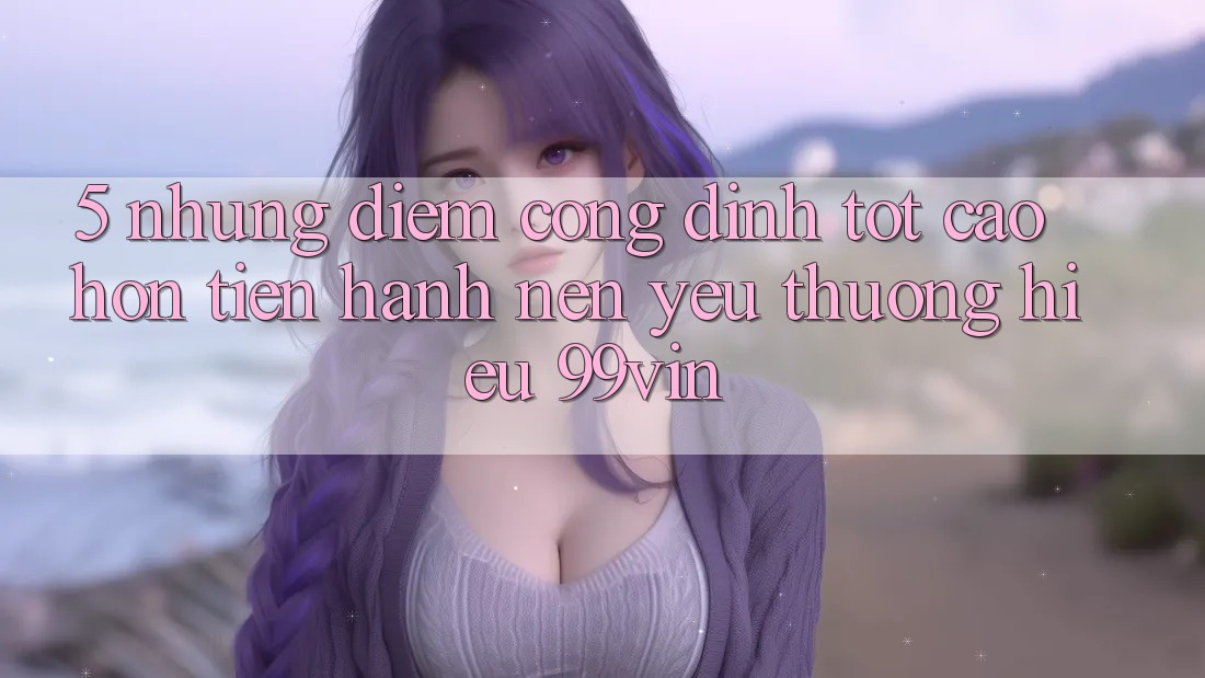 5. Những Điểm Cộng Đỉnh tốt cao hơn Tiến hành Nên Yêu thương Hiệu 99vin