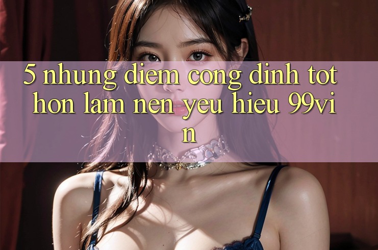 5. Những Điểm Cộng Đỉnh tốt hơn Làm Nên Yêu Hiệu 99vin