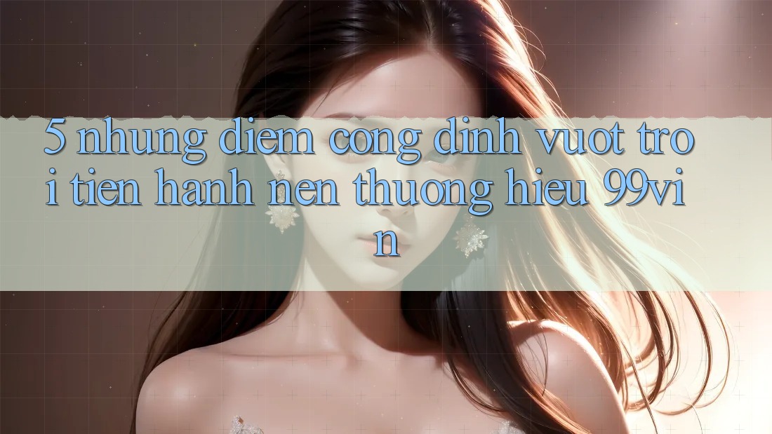 5. Những Điểm Cộng Đỉnh vượt trội Tiến hành Nên Thương Hiệu 99vin