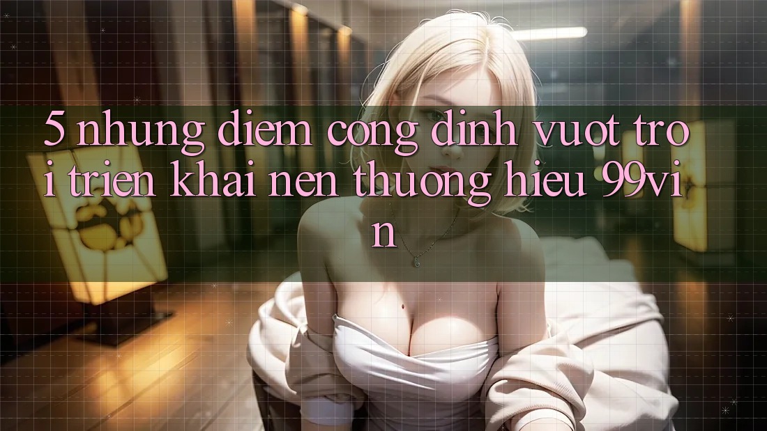 5. Những Điểm Cộng Đỉnh vượt trội Triển khai Nên Thương Hiệu 99vin
