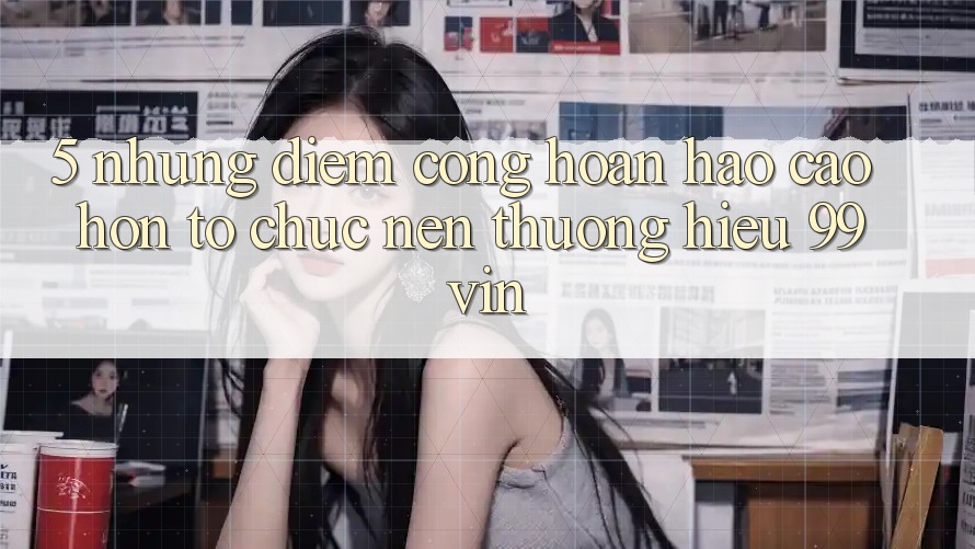 5. Những Điểm Cộng Hoàn hảo cao hơn Tổ chức Nên Thương Hiệu 99vin 5. Những Điểm Cộng Hoàn hảo cao hơn Tổ chức Nên Thương Hiệu 99vin
