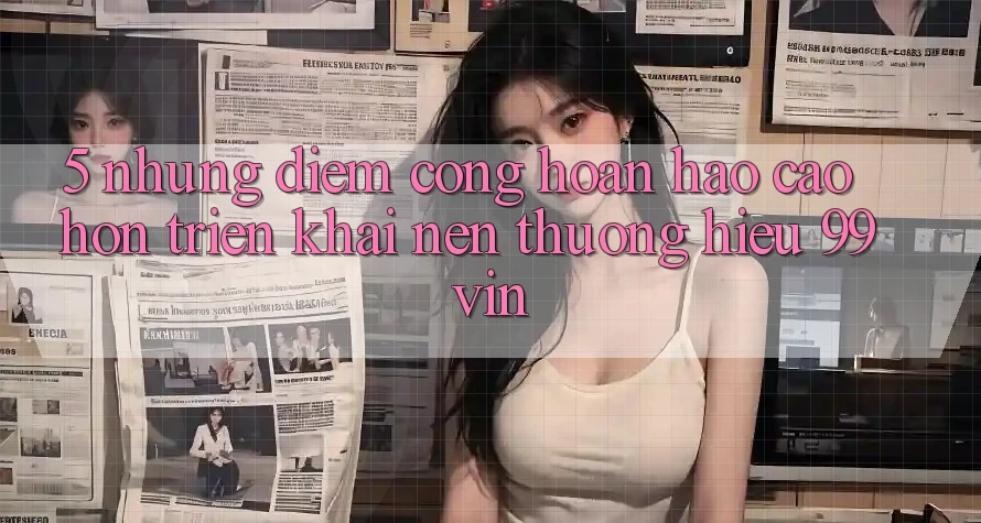 5. Những Điểm Cộng Hoàn hảo cao hơn Triển khai Nên Thương Hiệu 99vin