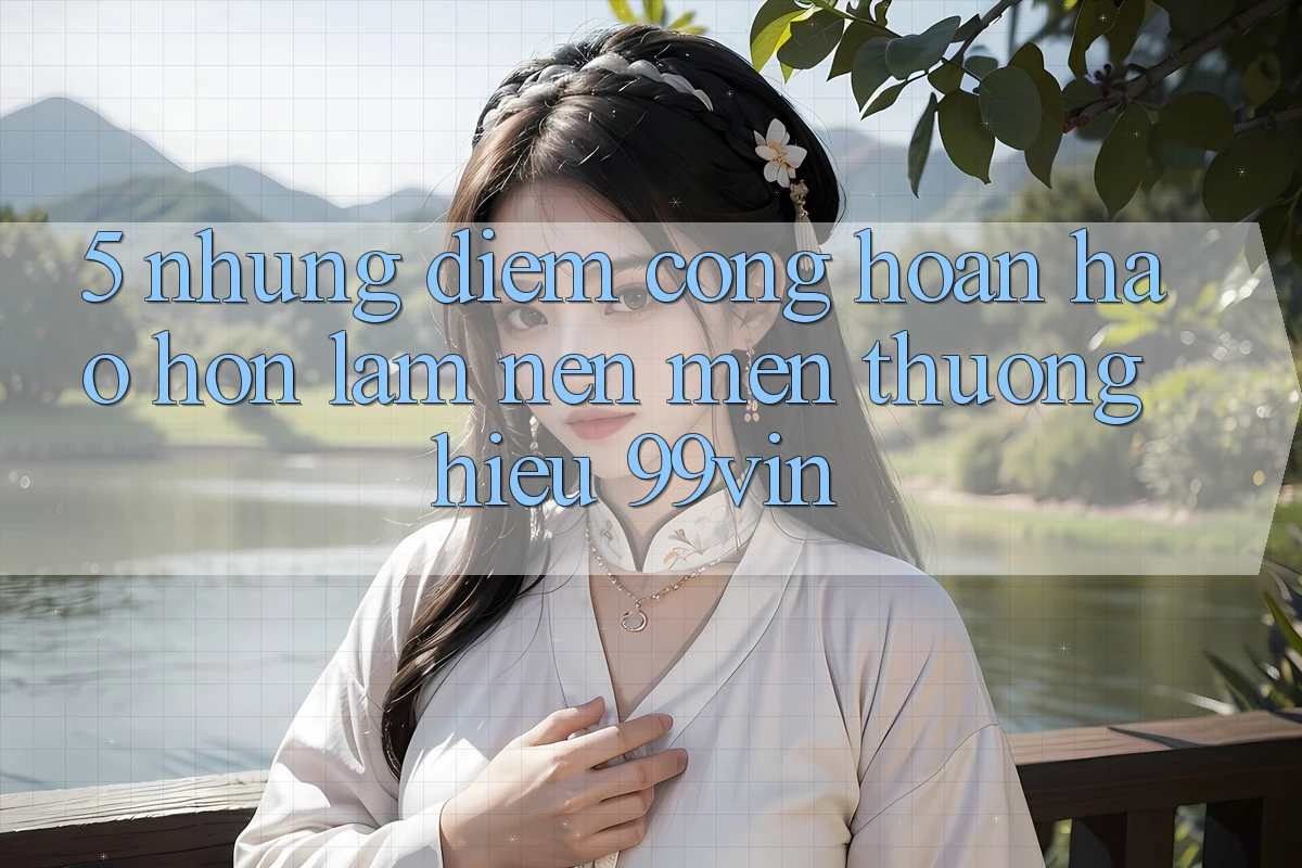 5. Những Điểm Cộng Hoàn hảo hơn Làm Nên Mến thương Hiệu 99vin 5. Những Điểm Cộng Hoàn hảo hơn Làm Nên Mến thương Hiệu 99vin