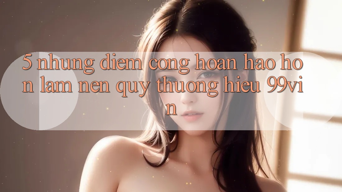 5. Những Điểm Cộng Hoàn hảo hơn Làm Nên Quý thương Hiệu 99vin