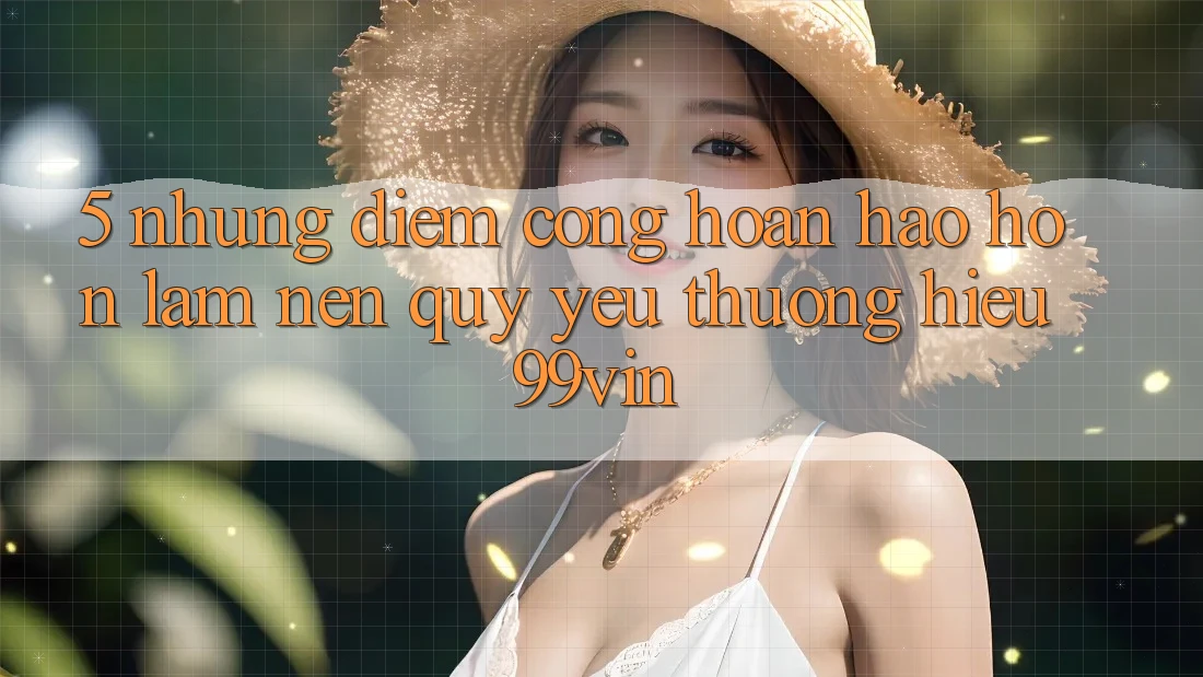 5. Những Điểm Cộng Hoàn hảo hơn Làm Nên Quý yêu thương Hiệu 99vin 5. Những Điểm Cộng Hoàn hảo hơn Làm Nên Quý yêu thương Hiệu 99vin