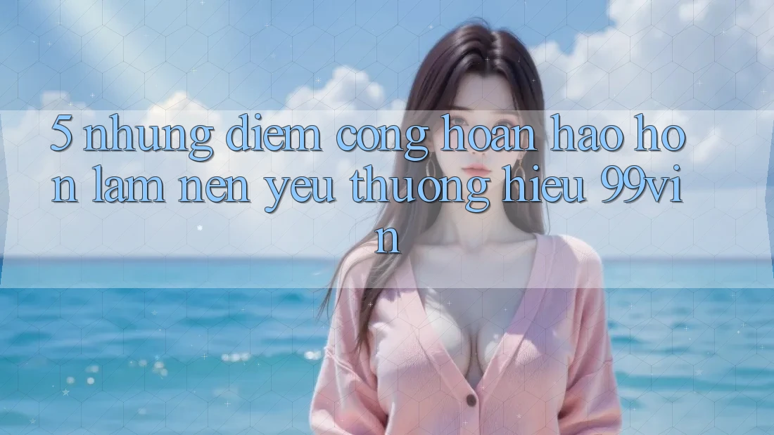 5. Những Điểm Cộng Hoàn hảo hơn Làm Nên Yêu thương Hiệu 99vin