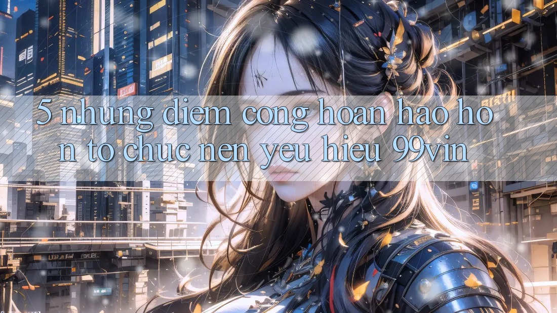 5. Những Điểm Cộng Hoàn hảo hơn Tổ chức Nên Yêu Hiệu 99vin