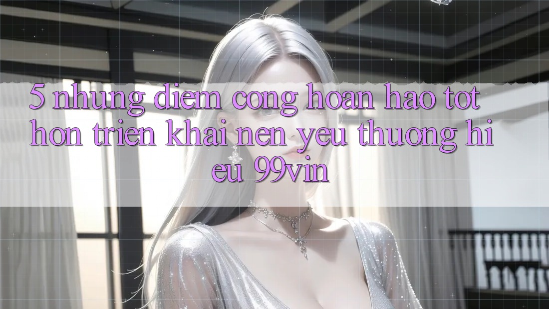 5. Những Điểm Cộng Hoàn hảo tốt hơn Triển khai Nên Yêu thương Hiệu 99vin 5. Những Điểm Cộng Hoàn hảo tốt hơn Triển khai Nên Yêu thương Hiệu 99vin