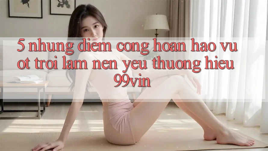 5. Những Điểm Cộng Hoàn hảo vượt trội Làm Nên Yêu thương Hiệu 99vin