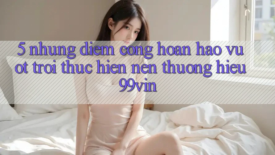 5. Những Điểm Cộng Hoàn hảo vượt trội Thực hiện Nên Thương Hiệu 99vin