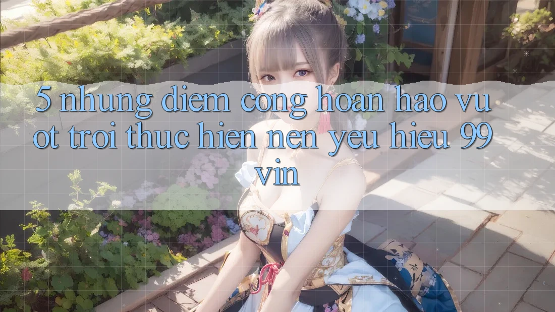 5. Những Điểm Cộng Hoàn hảo vượt trội Thực hiện Nên Yêu Hiệu 99vin