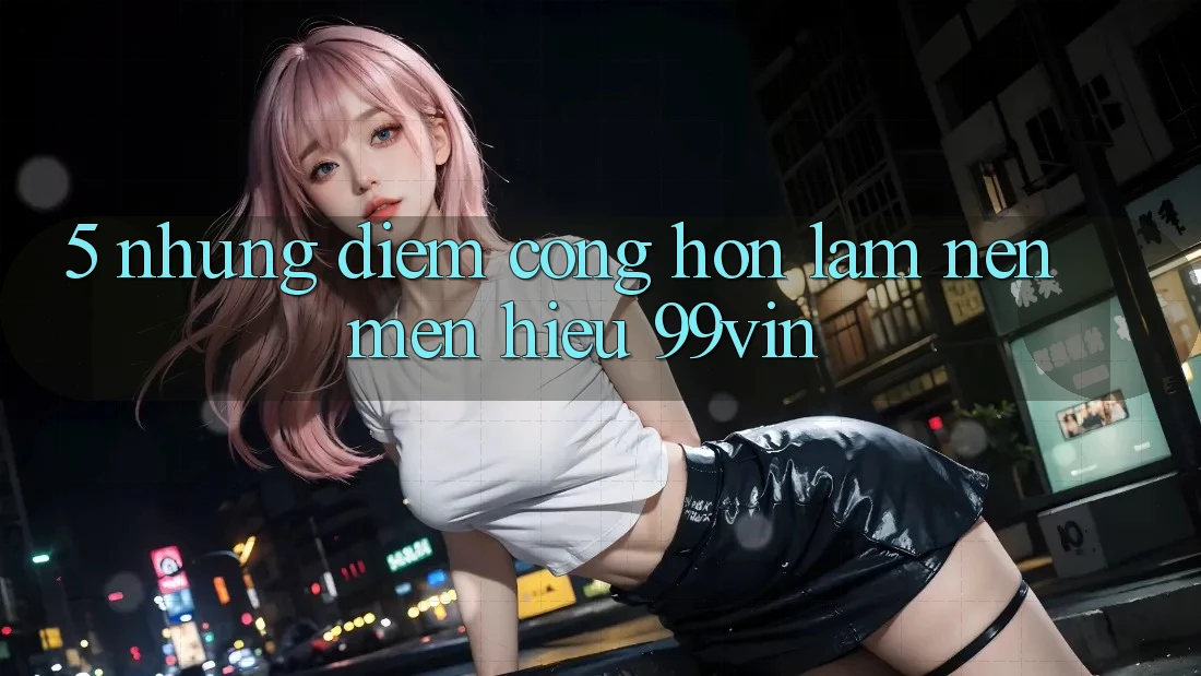 5. Những Điểm Cộng Hơn Làm Nên Mến Hiệu 99vin