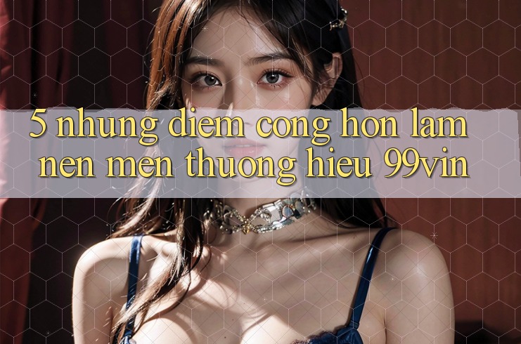 5. Những Điểm Cộng Hơn Làm Nên Mến thương Hiệu 99vin