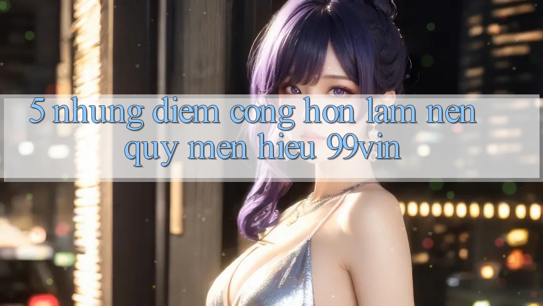 5. Những Điểm Cộng Hơn Làm Nên Quý mến Hiệu 99vin