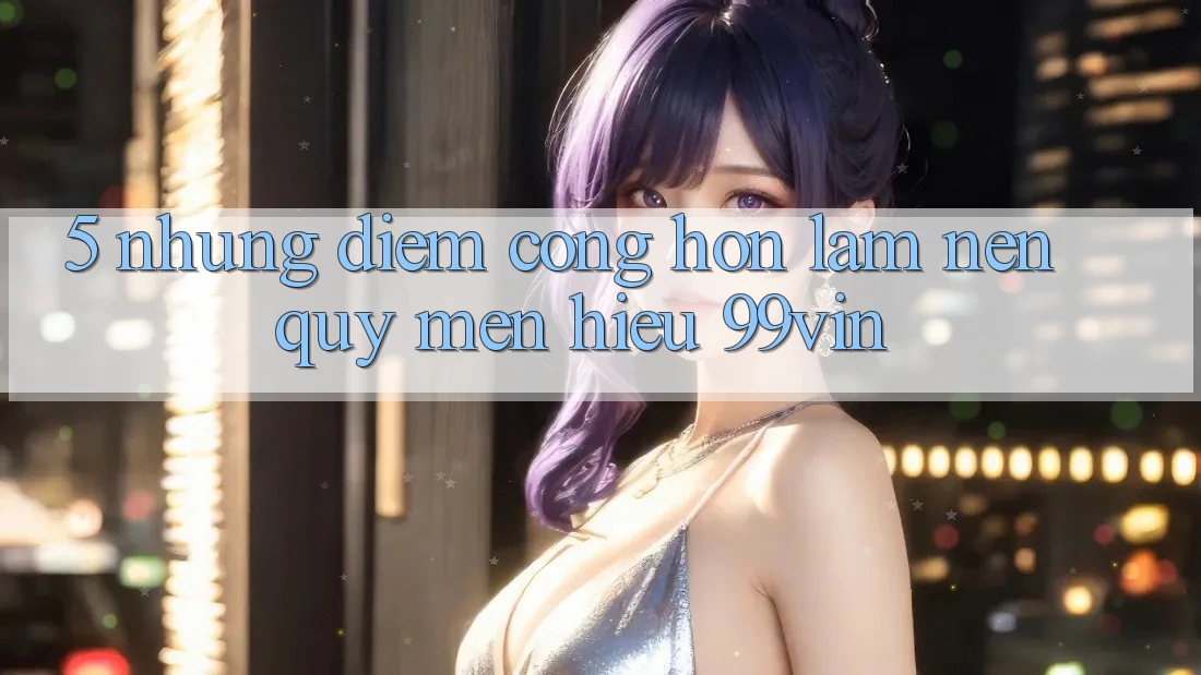 5. Những Điểm Cộng Hơn Làm Nên Quý mến Hiệu 99vin