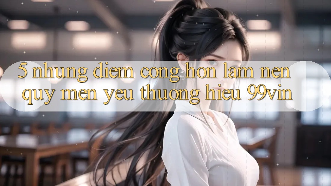 5. Những Điểm Cộng Hơn Làm Nên Quý mến yêu thương Hiệu 99vin 5. Những Điểm Cộng Hơn Làm Nên Quý mến yêu thương Hiệu 99vin