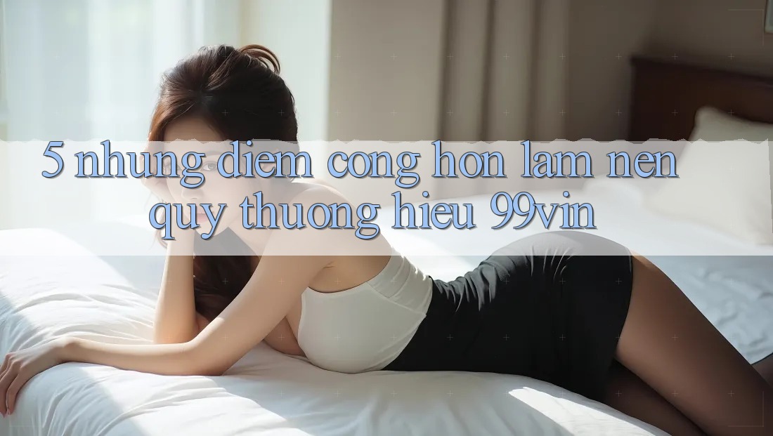 5. Những Điểm Cộng Hơn Làm Nên Quý thương Hiệu 99vin