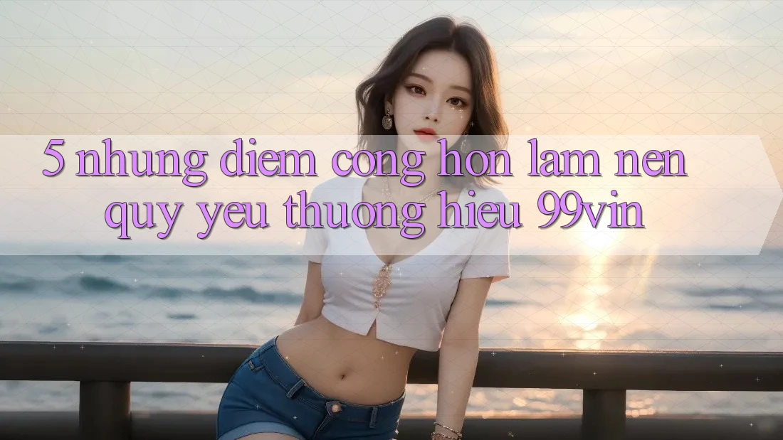 5. Những Điểm Cộng Hơn Làm Nên Quý yêu thương Hiệu 99vin