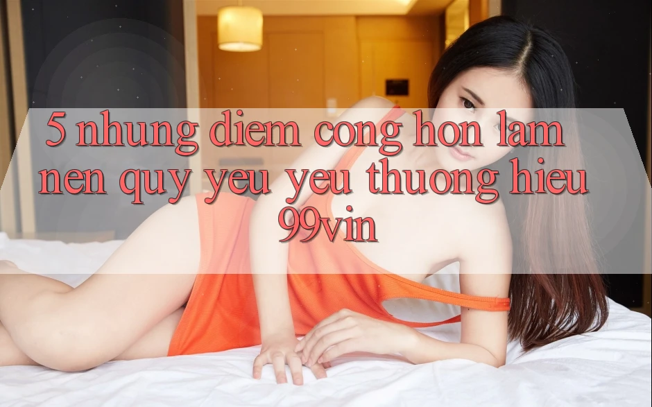 5. Những Điểm Cộng Hơn Làm Nên Quý yêu yêu thương Hiệu 99vin
