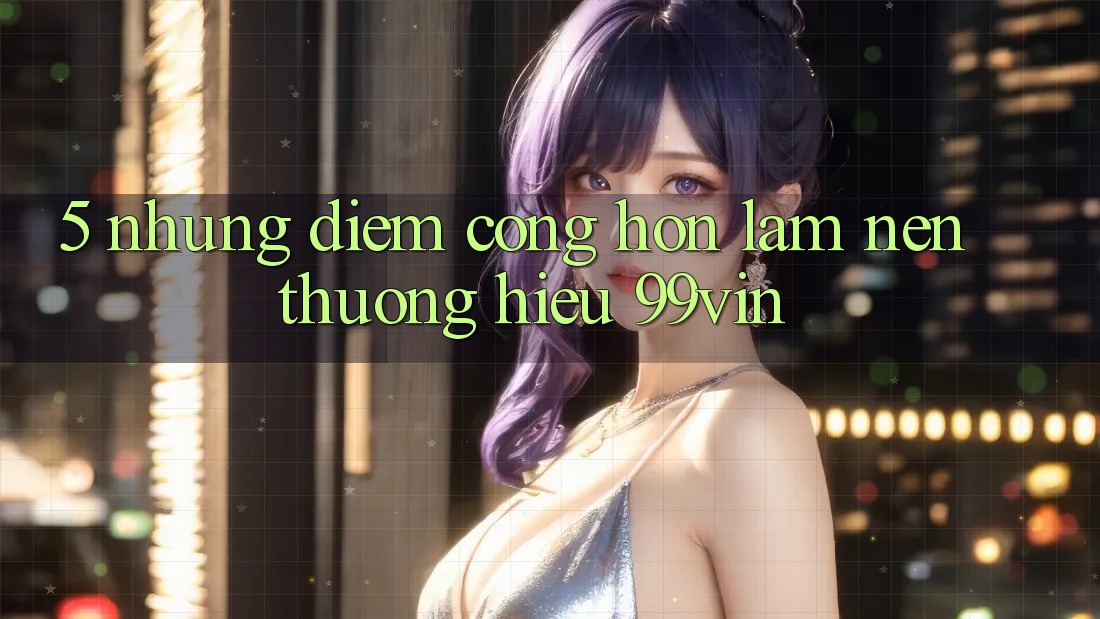 5. Những Điểm Cộng Hơn Làm Nên Thương Hiệu 99vin