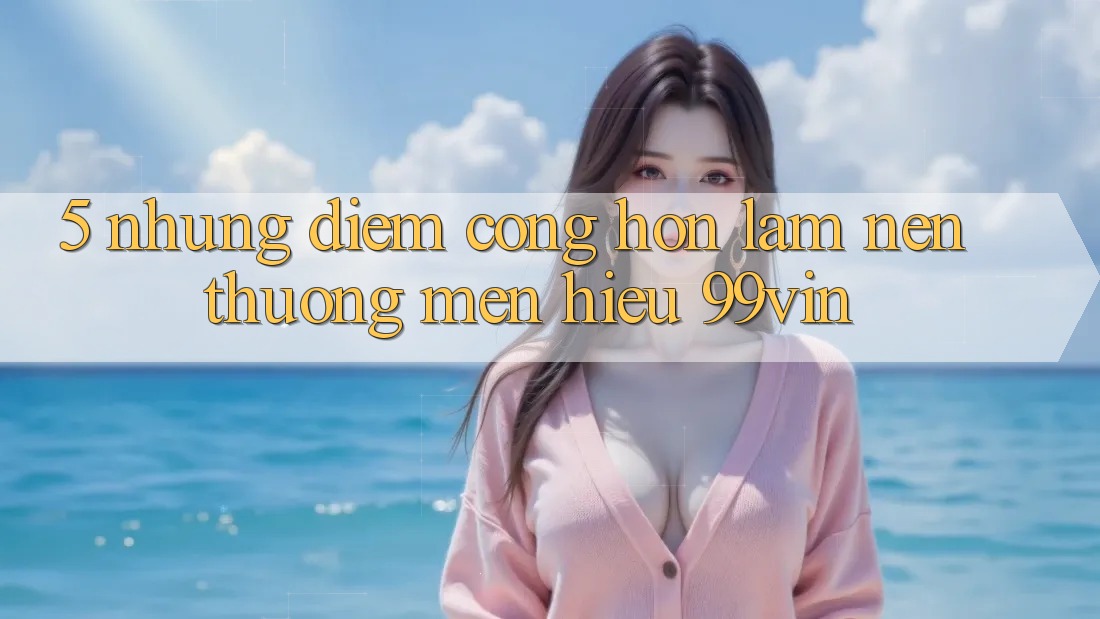 5. Những Điểm Cộng Hơn Làm Nên Thương mến Hiệu 99vin 5. Những Điểm Cộng Hơn Làm Nên Thương mến Hiệu 99vin