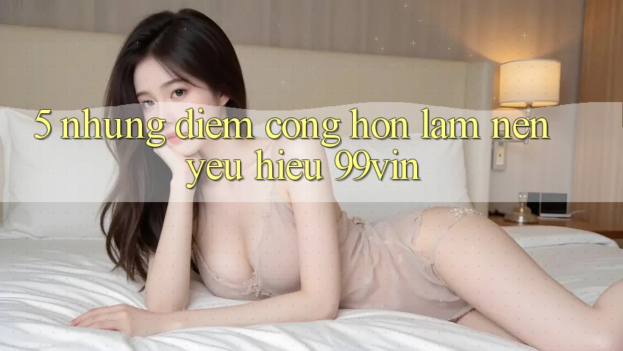 5. Những Điểm Cộng Hơn Làm Nên Yêu Hiệu 99vin