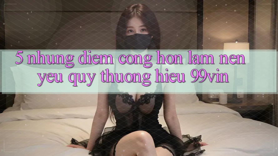 5. Những Điểm Cộng Hơn Làm Nên Yêu quý thương Hiệu 99vin