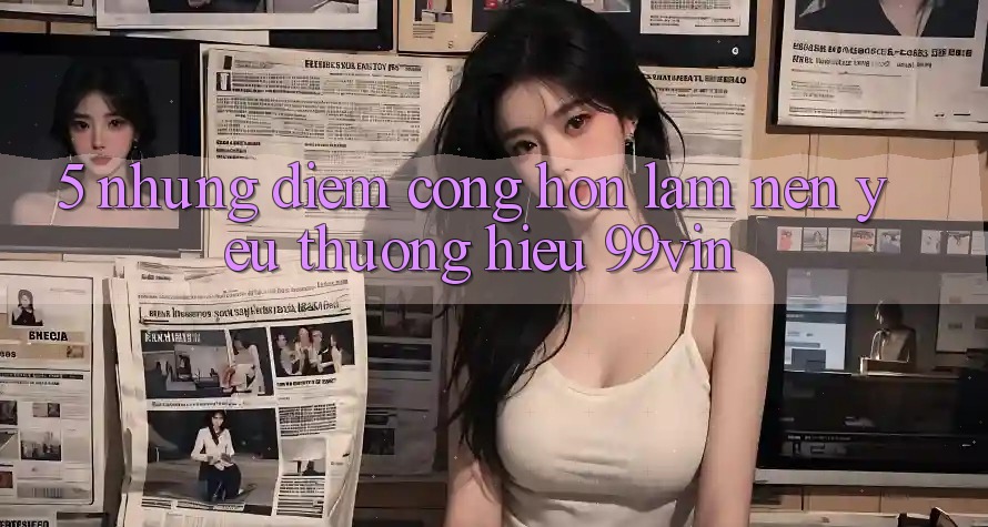 5. Những Điểm Cộng Hơn Làm Nên Yêu thương Hiệu 99vin