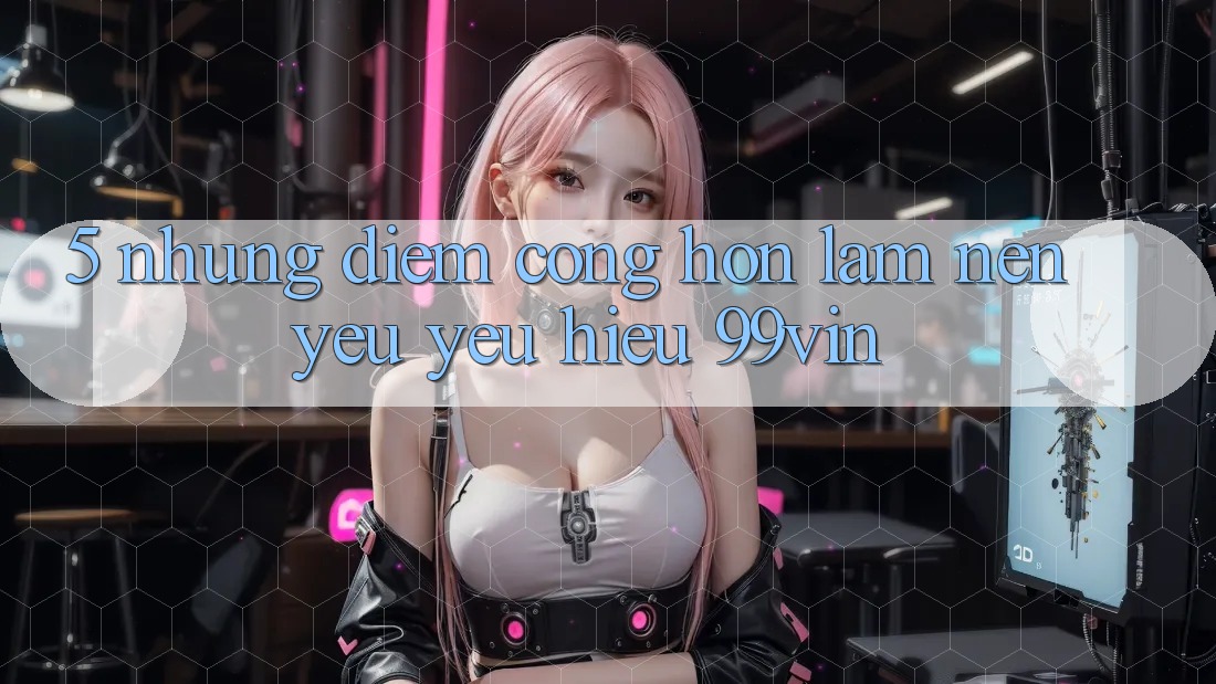 5. Những Điểm Cộng Hơn Làm Nên Yêu yêu Hiệu 99vin