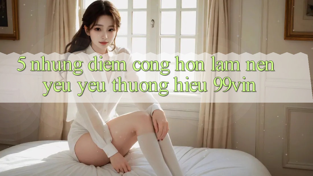5. Những Điểm Cộng Hơn Làm Nên Yêu yêu thương Hiệu 99vin 5. Những Điểm Cộng Hơn Làm Nên Yêu yêu thương Hiệu 99vin