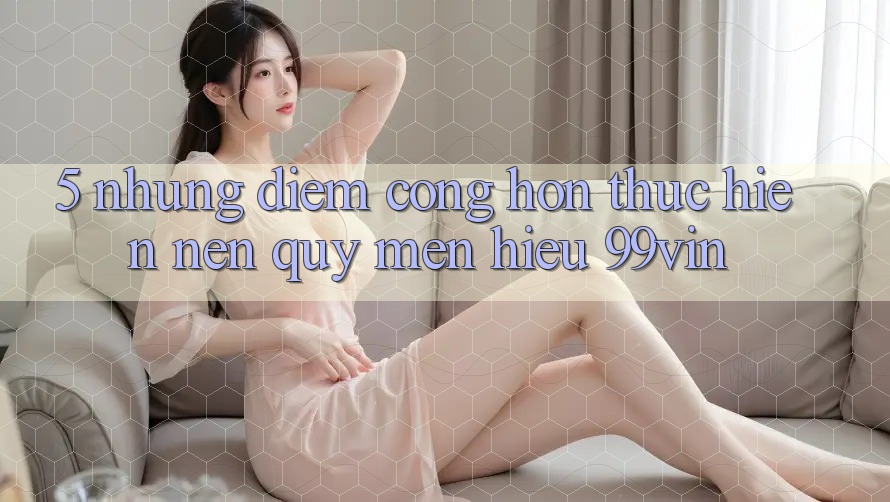 5. Những Điểm Cộng Hơn Thực hiện Nên Quý mến Hiệu 99vin 5. Những Điểm Cộng Hơn Thực hiện Nên Quý mến Hiệu 99vin