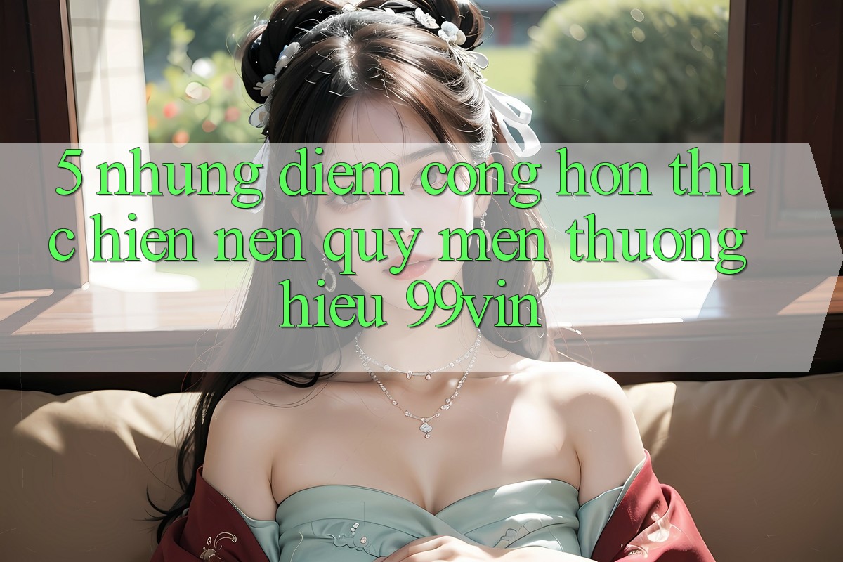 5. Những Điểm Cộng Hơn Thực hiện Nên Quý mến thương Hiệu 99vin