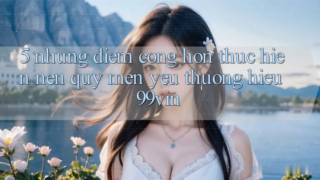 5. Những Điểm Cộng Hơn Thực hiện Nên Quý mến yêu thương Hiệu 99vin 5. Những Điểm Cộng Hơn Thực hiện Nên Quý mến yêu thương Hiệu 99vin