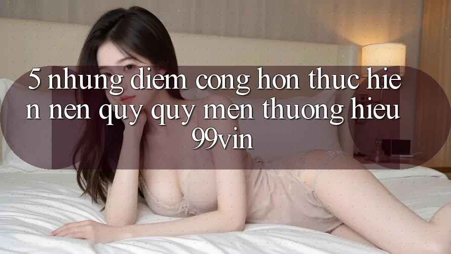 5. Những Điểm Cộng Hơn Thực hiện Nên Quý quý mến thương Hiệu 99vin