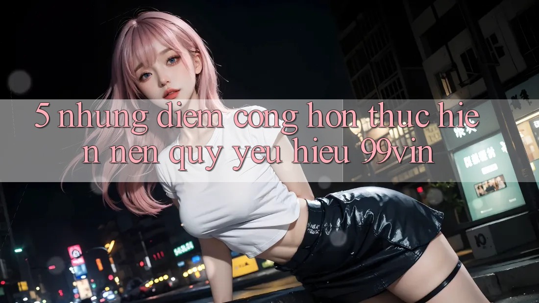 5. Những Điểm Cộng Hơn Thực hiện Nên Quý yêu Hiệu 99vin